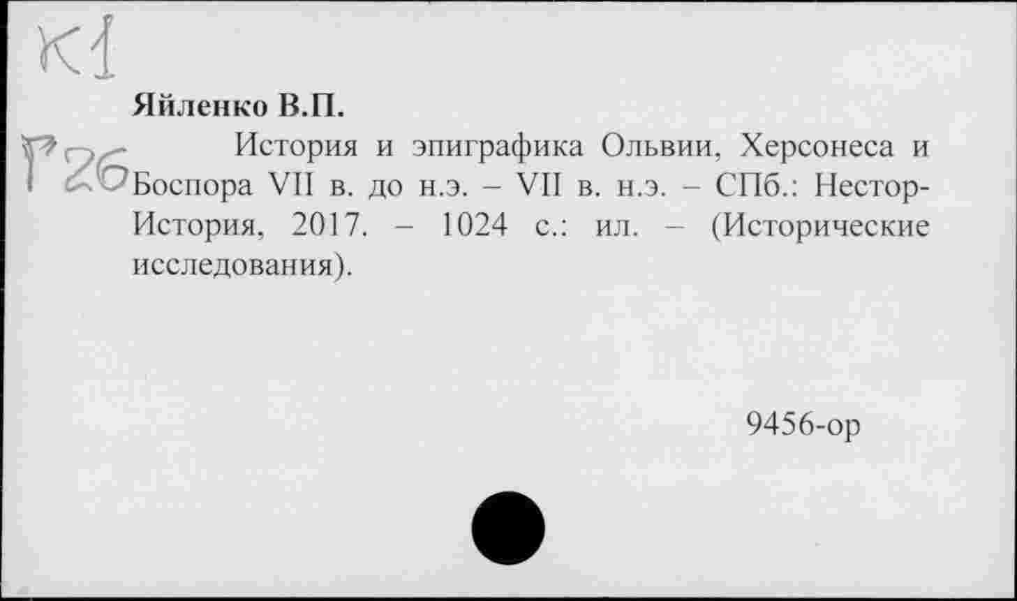 ﻿Kl
Яйленко В.П.
История и эпиграфика Ольвии, Херсонеса и I ^Боспора VII в. до н.э. - VII в. н.э. - СПб.: Нестор-История, 2017. - 1024 с.: ил. — (Исторические исследования).
9456-ор